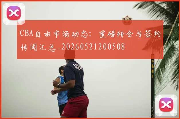 CBA自由市场动态:重磅转会与签约传闻汇总_20260521200508